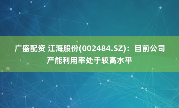 广盛配资 江海股份(002484.SZ)：目前公司产能利用率处于较高水平