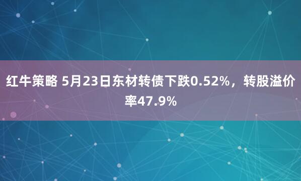 红牛策略 5月23日东材转债下跌0.52%，转股溢价率47.9%