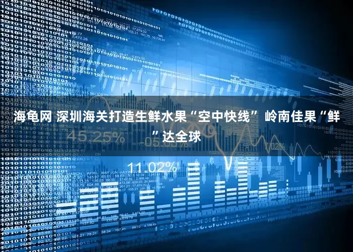 海龟网 深圳海关打造生鲜水果“空中快线” 岭南佳果“鲜”达全球