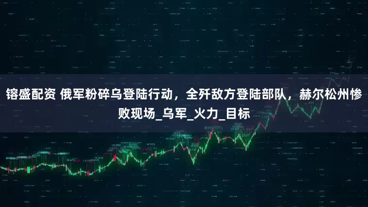 镕盛配资 俄军粉碎乌登陆行动，全歼敌方登陆部队，赫尔松州惨败现场_乌军_火力_目标