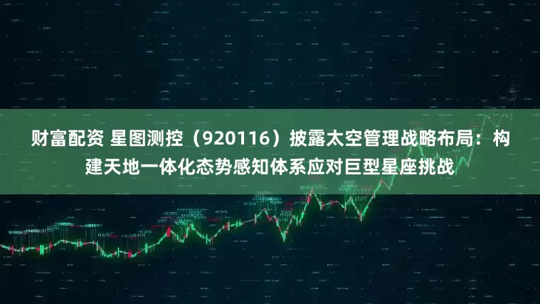 财富配资 星图测控（920116）披露太空管理战略布局：构建天地一体化态势感知体系应对巨型星座挑战