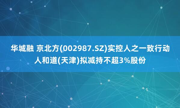 华城融 京北方(002987.SZ)实控人之一致行动人和道(天津)拟减持不超3%股份