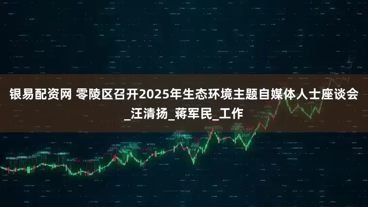 银易配资网 零陵区召开2025年生态环境主题自媒体人士座谈会_汪清扬_蒋军民_工作