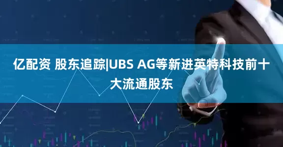 亿配资 股东追踪|UBS AG等新进英特科技前十大流通股东