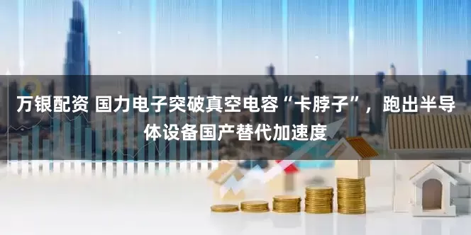 万银配资 国力电子突破真空电容“卡脖子”，跑出半导体设备国产替代加速度